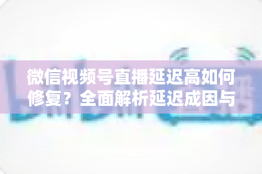 微信视频号直播延迟高如何修复？全面解析延迟成因与高效解决方案指南