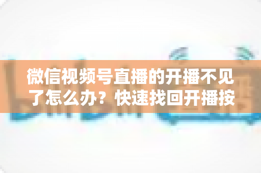 微信视频号直播的开播不见了怎么办？快速找回开播按钮的完整排查攻略与实用解决指南