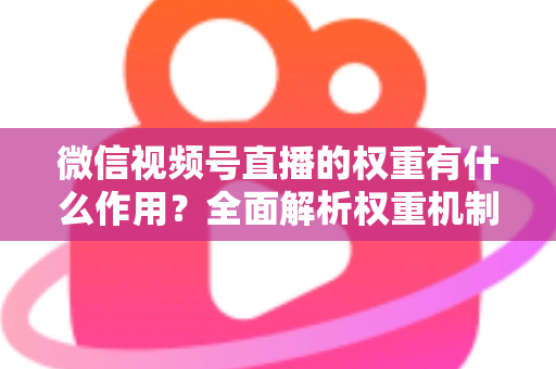 微信视频号直播的权重有什么作用？全面解析权重机制如何决定直播间流量、推荐与变现能力