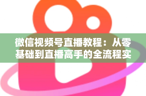 微信视频号直播教程：从零基础到直播高手的全流程实战指南