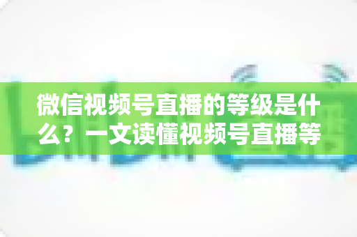 微信视频号直播的等级是什么？一文读懂视频号直播等级体系、权益与快速提升攻略