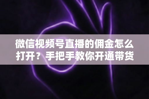 微信视频号直播的佣金怎么打开？手把手教你开通带货佣金功能，轻松解锁直播变现新收益
