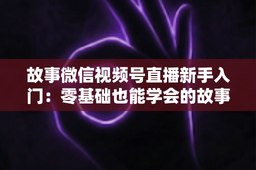 故事微信视频号直播新手入门：零基础也能学会的故事化直播实战指南