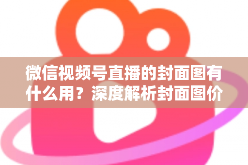 微信视频号直播的封面图有什么用？深度解析封面图价值与优化全攻略