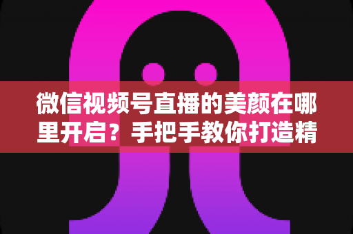 微信视频号直播的美颜在哪里开启?手把手教你打造精致直播画面 微信视频号直播的美颜在哪里开启?手把手教你打造精致直播画面