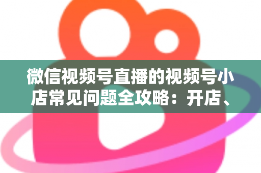微信视频号直播的视频号小店常见问题全攻略：开店、运营与避坑一站式指南