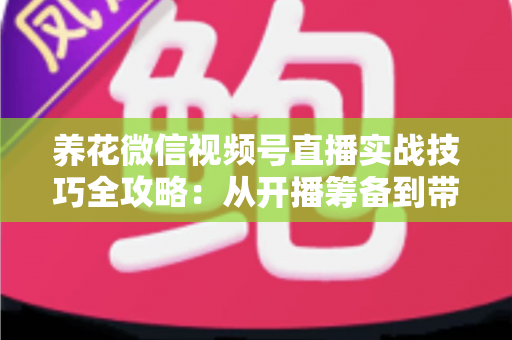 养花微信视频号直播实战技巧全攻略：从开播筹备到带货成交的完整进阶指南