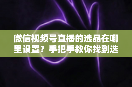 微信视频号直播的选品在哪里设置?手把手教你找到选品入口与全流程设置攻略 微信视频号直播的选品在哪里设置?手把手教你找到选品入口与全流程设置攻略