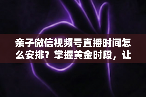亲子微信视频号直播时间怎么安排？掌握黄金时段，让流量与互动双丰收
