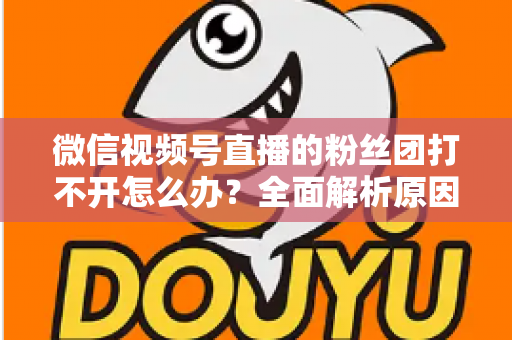 微信视频号直播的粉丝团打不开怎么办?全面解析原因与实用解决技巧大全 微信视频号直播的粉丝团打不开怎么办?全面解析原因与实用解决技巧大全