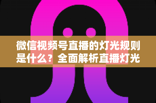 微信视频号直播的灯光规则是什么？全面解析直播灯光规范与实操布光指南