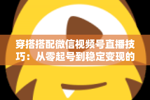 穿搭搭配微信视频号直播技巧：从零起号到稳定变现的高转化实战指南