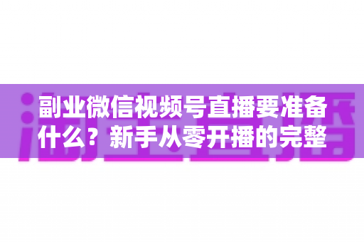 副业微信视频号直播要准备什么？新手从零开播的完整准备清单与实战指南