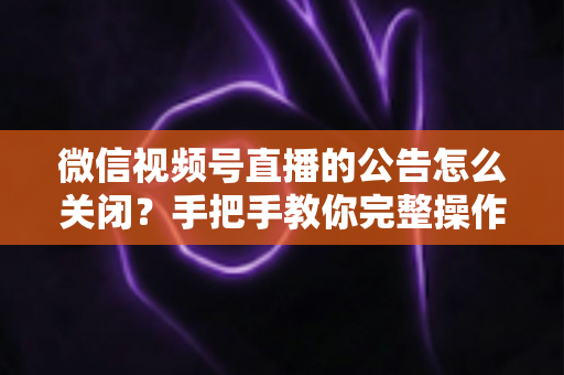 微信视频号直播的公告怎么关闭？手把手教你完整操作步骤与实用管理技巧
