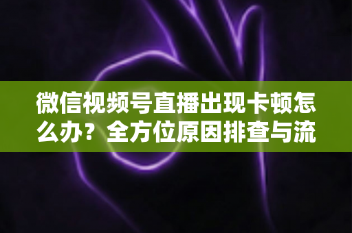 微信视频号直播出现卡顿怎么办？全方位原因排查与流畅直播实战指南