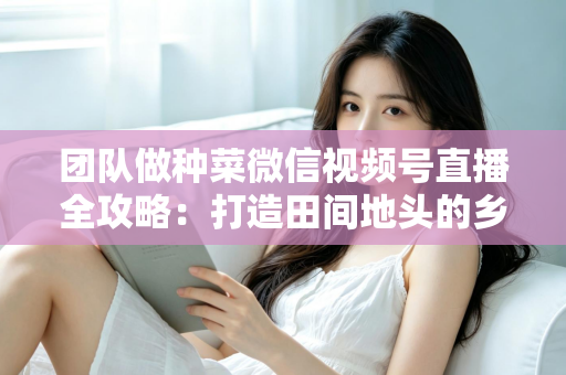团队做种菜微信视频号直播全攻略：打造田间地头的乡村振兴流量新蓝海