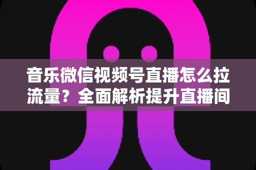 音乐微信视频号直播怎么拉流量？全面解析提升直播间人气的实战攻略