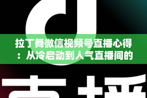 拉丁舞微信视频号直播心得：从冷启动到人气直播间的实战经验全分享