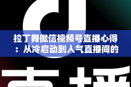 拉丁舞微信视频号直播心得：从冷启动到人气直播间的实战经验全分享