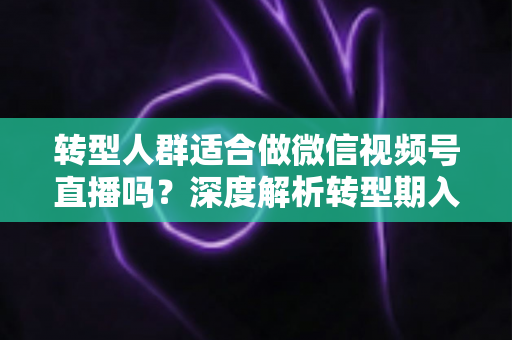 转型人群适合做微信视频号直播吗？深度解析转型期入局视频号直播的优势、挑战与实操指南