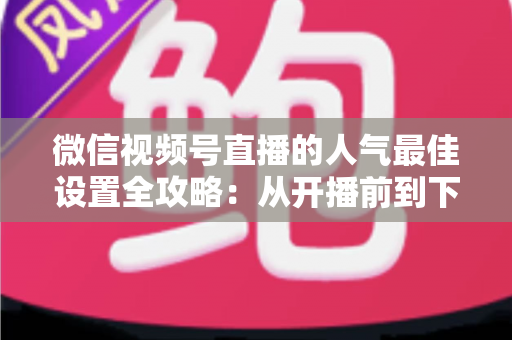 微信视频号直播的人气最佳设置全攻略:从开播前到下播后的完整优化指南 微信视频号直播的人气最佳设置全攻略:从开播前到下播后的完整优化指南