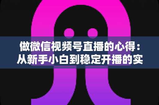 做微信视频号直播的心得：从新手小白到稳定开播的实战经验全解析