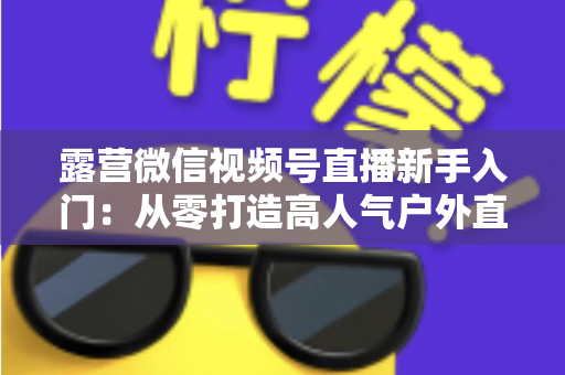 露营微信视频号直播新手入门：从零打造高人气户外直播间的实战指南