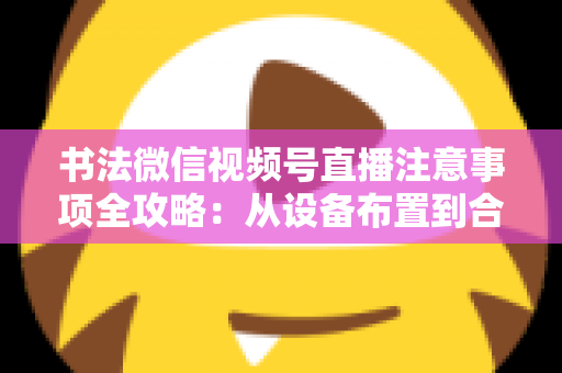 书法微信视频号直播注意事项全攻略：从设备布置到合规变现，助您的笔墨艺术在直播间圈粉无数