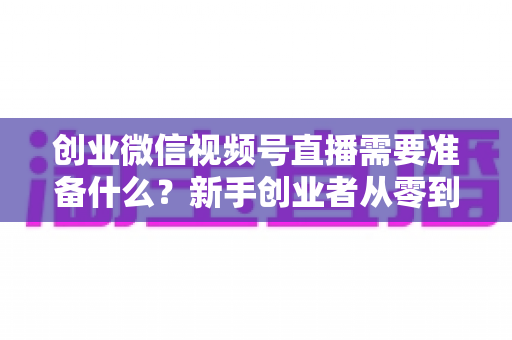 创业微信视频号直播需要准备什么?新手创业者从零到开播的完整准备指南 创业微信视频号直播需要准备什么?新手创业者从零到开播的完整准备指南