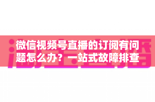 微信视频号直播的订阅有问题怎么办？一站式故障排查与实用解决方案全指南