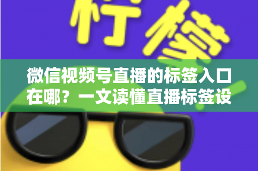 微信视频号直播的标签入口在哪？一文读懂直播标签设置方法与引流技巧