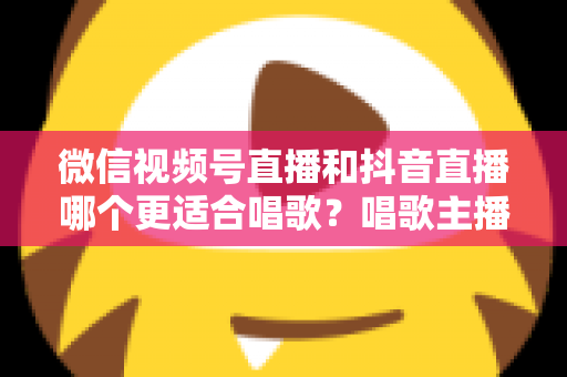 微信视频号直播和抖音直播哪个更适合唱歌？唱歌主播平台选择深度测评指南