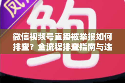 微信视频号直播被举报如何排查？全流程排查指南与违规风险防范策略