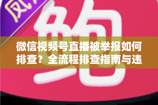 微信视频号直播被举报如何排查？全流程排查指南与违规风险防范策略