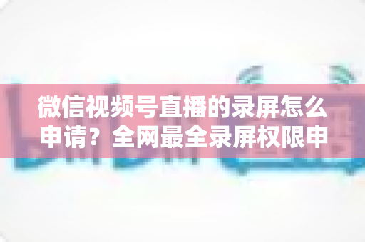 微信视频号直播的录屏怎么申请？全网最全录屏权限申请流程与合规指南