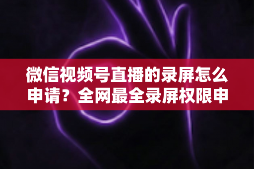 微信视频号直播的录屏怎么申请？全网最全录屏权限申请流程与合规指南