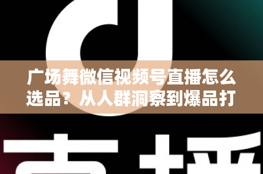 广场舞微信视频号直播怎么选品？从人群洞察到爆品打造的全流程实战指南