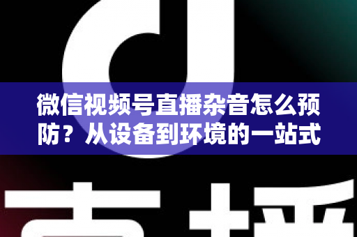 微信视频号直播杂音怎么预防？从设备到环境的一站式降噪实战指南
