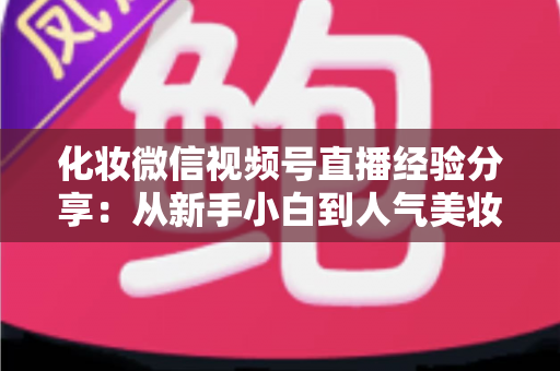 化妆微信视频号直播经验分享：从新手小白到人气美妆主播的完整实战指南