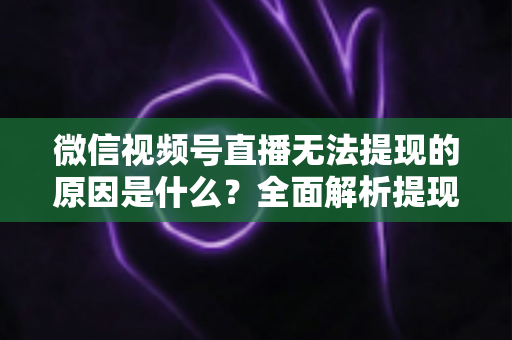微信视频号直播无法提现的原因是什么？全面解析提现失败背后的真相与实用解决方案