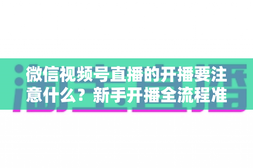 微信视频号直播的开播要注意什么？新手开播全流程准备清单与避坑指南