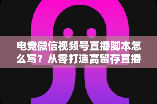 电竞微信视频号直播脚本怎么写？从零打造高留存直播全流程指南