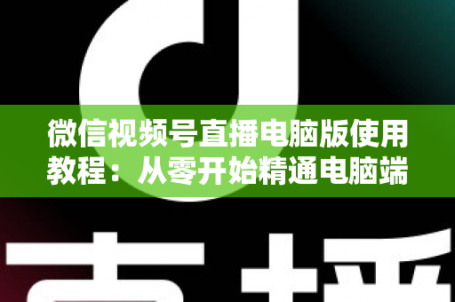 微信视频号直播电脑版使用教程：从零开始精通电脑端直播的完整实战指南