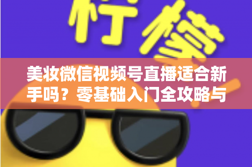 美妆微信视频号直播适合新手吗？零基础入门全攻略与实战技巧深度解析