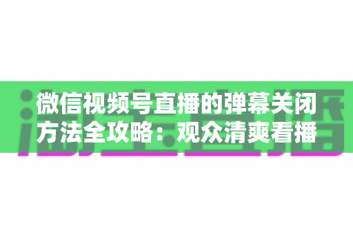微信视频号直播的弹幕关闭方法全攻略：观众清爽看播、主播高效管理评论的一站式实用指南