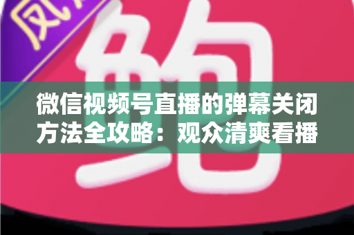 微信视频号直播的弹幕关闭方法全攻略：观众清爽看播、主播高效管理评论的一站式实用指南