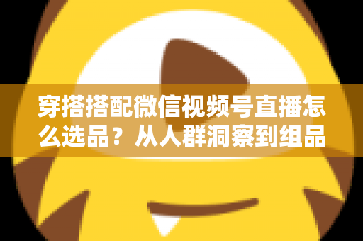 穿搭搭配微信视频号直播怎么选品?从人群洞察到组品策略的高转化选品全指南 穿搭搭配微信视频号直播怎么选品?从人群洞察到组品策略的高转化选品全指南