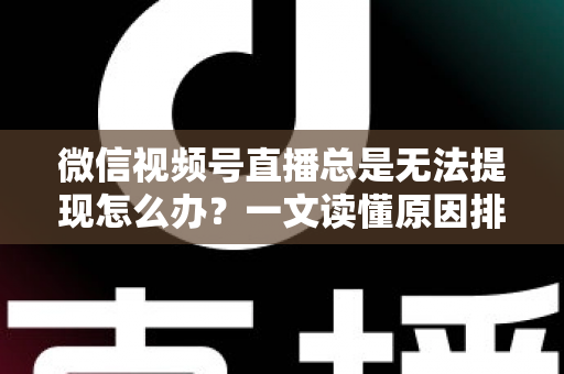 微信视频号直播总是无法提现怎么办？一文读懂原因排查与解决方案
