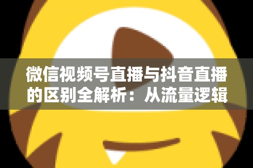 微信视频号直播与抖音直播的区别全解析：从流量逻辑到变现模式，一文帮你选对直播主阵地