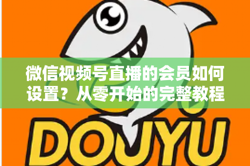 微信视频号直播的会员如何设置？从零开始的完整教程与实战运营指南